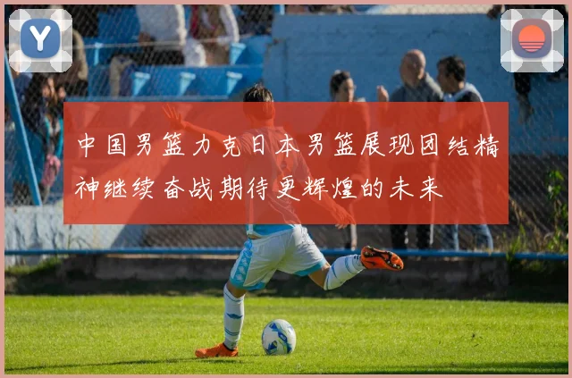 中国男篮力克日本男篮展现团结精神继续奋战期待更辉煌的未来