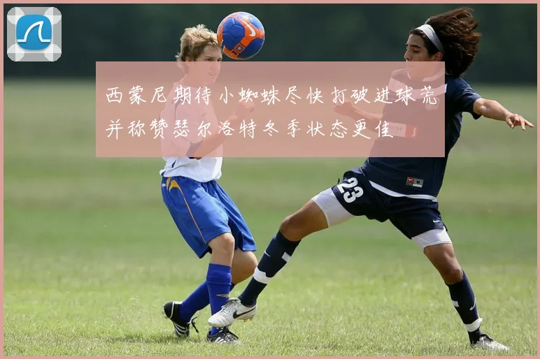 西蒙尼期待小蜘蛛尽快打破进球荒并称赞瑟尔洛特冬季状态更佳