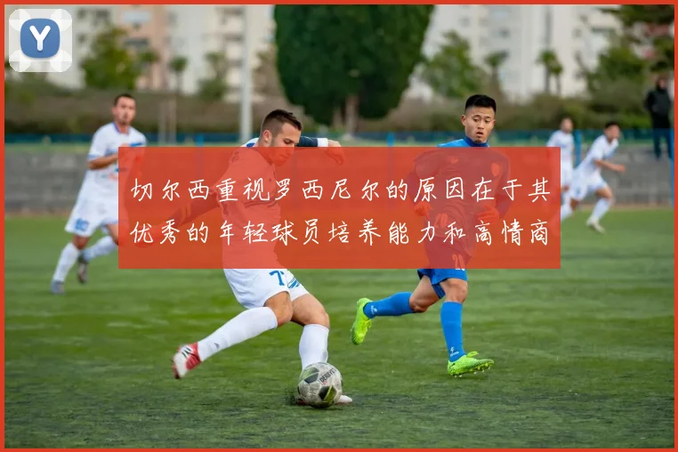 切尔西重视罗西尼尔的原因在于其优秀的年轻球员培养能力和高情商表现
