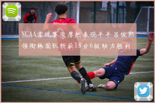 NCAA常规赛淡厚然表现平平吕俊熙领衔韩国队斩获18分6板助力胜利