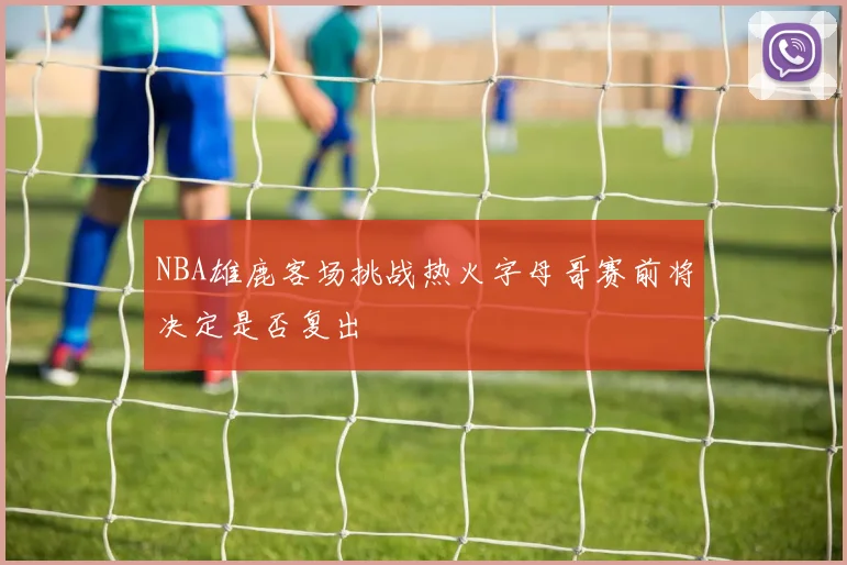 NBA雄鹿客场挑战热火字母哥赛前将决定是否复出
