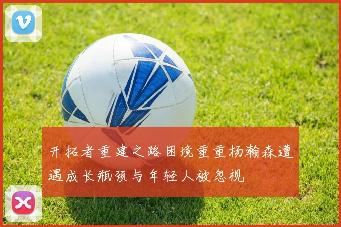 开拓者重建之路困境重重杨瀚森遭遇成长瓶颈与年轻人被忽视