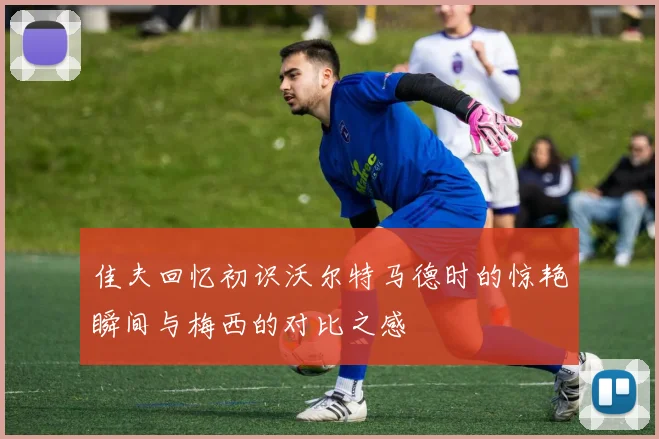 佳夫回忆初识沃尔特马德时的惊艳瞬间与梅西的对比之感