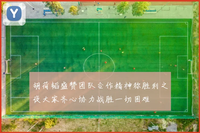 胡荷韬盛赞团队合作精神称胜利之夜大家齐心协力战胜一切困难