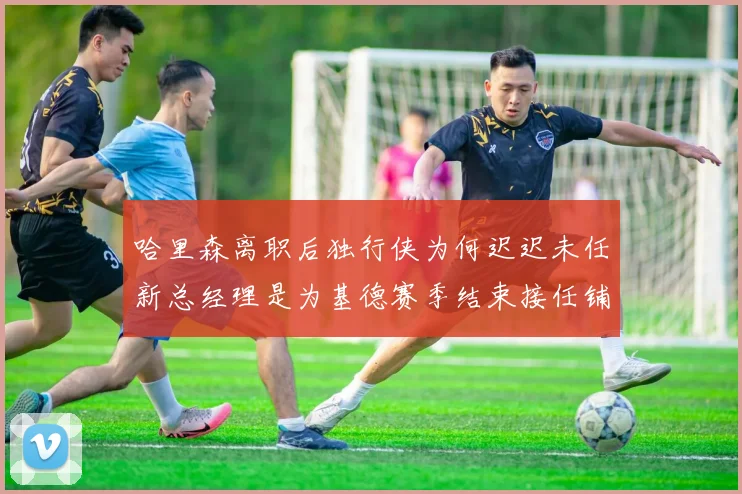 哈里森离职后独行侠为何迟迟未任新总经理是为基德赛季结束接任铺路吗