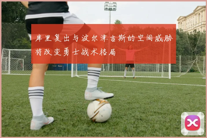 库里复出与波尔津吉斯的空间威胁将改变勇士战术格局