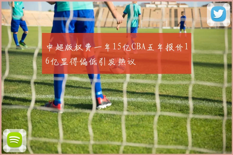 中超版权费一年15亿CBA五年报价16亿显得偏低引发热议