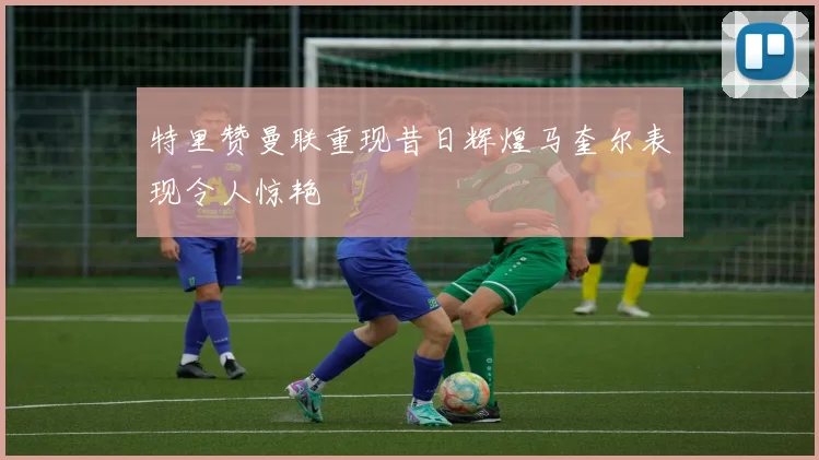 特里赞曼联重现昔日辉煌马奎尔表现令人惊艳