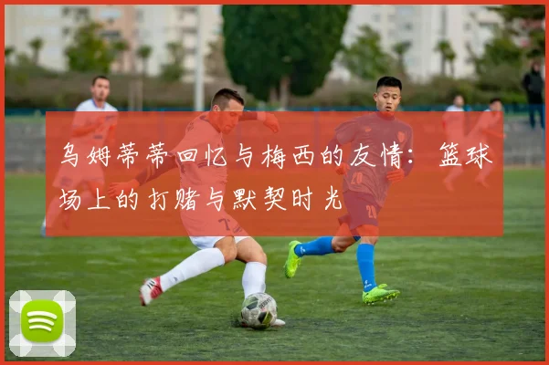 乌姆蒂蒂回忆与梅西的友情：篮球场上的打赌与默契时光