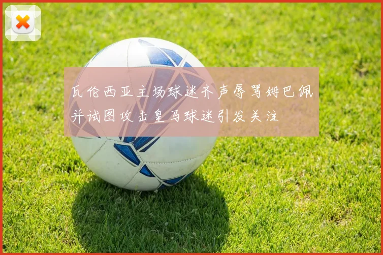 瓦伦西亚主场球迷齐声辱骂姆巴佩并试图攻击皇马球迷引发关注